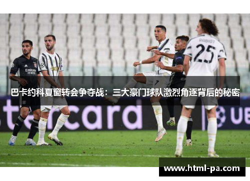 巴卡约科夏窗转会争夺战：三大豪门球队激烈角逐背后的秘密