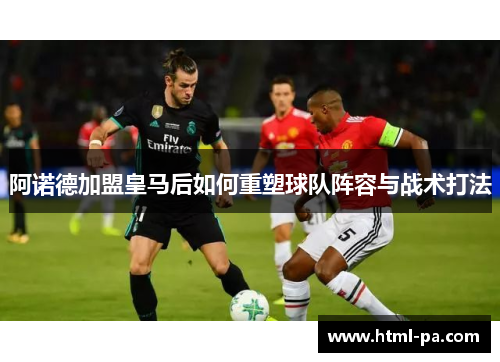 阿诺德加盟皇马后如何重塑球队阵容与战术打法
