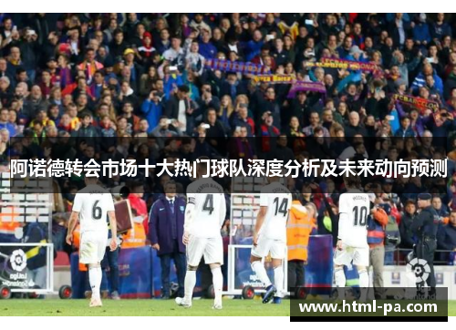 阿诺德转会市场十大热门球队深度分析及未来动向预测