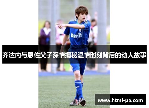 齐达内与恩佐父子深情揭秘温情时刻背后的动人故事 齐达内与恩佐父子深情揭秘温情时刻背后的动人故事