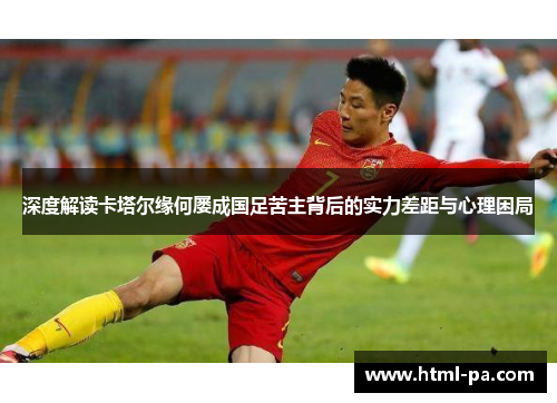 深度解读卡塔尔缘何屡成国足苦主背后的实力差距与心理困局 深度解读卡塔尔缘何屡成国足苦主背后的实力差距与心理困局