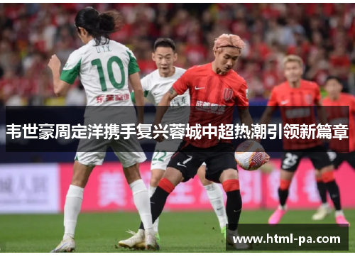 韦世豪周定洋携手复兴蓉城中超热潮引领新篇章