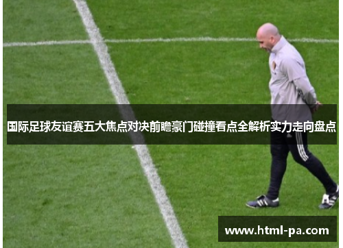 国际足球友谊赛五大焦点对决前瞻豪门碰撞看点全解析实力走向盘点 国际足球友谊赛五大焦点对决前瞻豪门碰撞看点全解析实力走向盘点