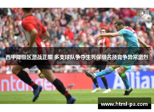 西甲降级区激战正酣 多支球队争夺生死保级名额竞争异常激烈