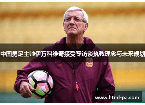 中国男足主帅伊万科维奇接受专访谈执教理念与未来规划