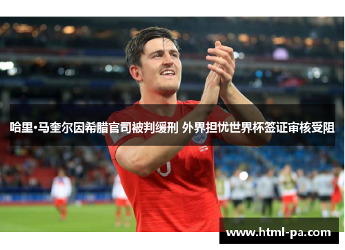 哈里·马奎尔因希腊官司被判缓刑 外界担忧世界杯签证审核受阻