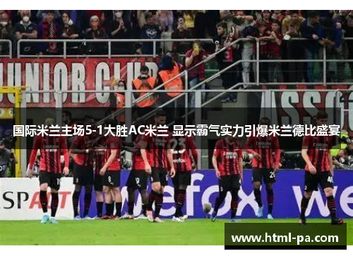 国际米兰主场5-1大胜AC米兰 显示霸气实力引爆米兰德比盛宴
