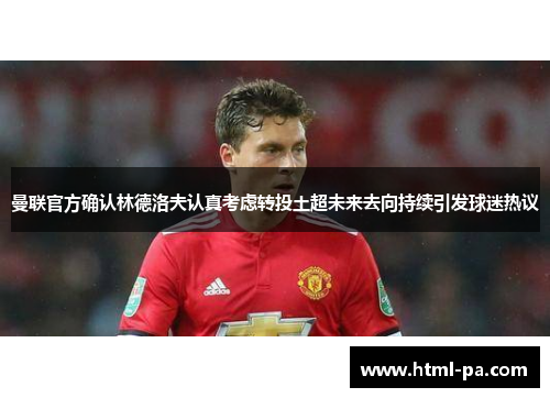 曼联官方确认林德洛夫认真考虑转投土超未来去向持续引发球迷热议